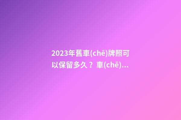 2023年舊車(chē)牌照可以保留多久？車(chē)牌不足一年如何保留